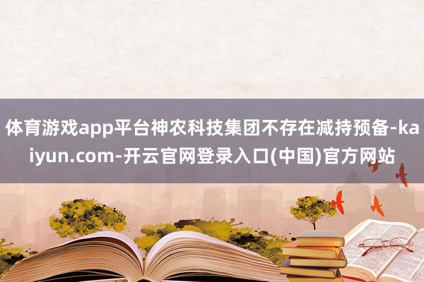 体育游戏app平台神农科技集团不存在减持预备-kaiyun.com-开云官网登录入口(中国)官方网站
