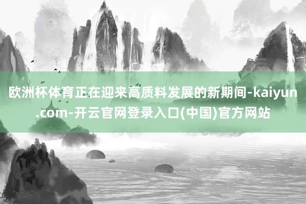 欧洲杯体育正在迎来高质料发展的新期间-kaiyun.com-开云官网登录入口(中国)官方网站