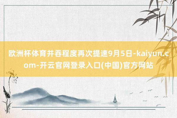欧洲杯体育并吞程度再次提速9月5日-kaiyun.com-开云官网登录入口(中国)官方网站