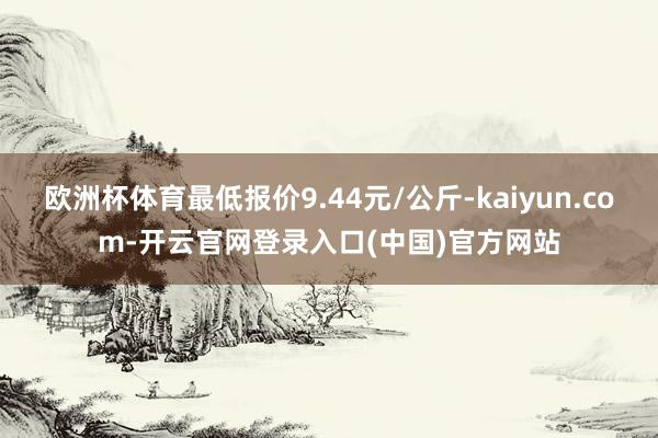 欧洲杯体育最低报价9.44元/公斤-kaiyun.com-开