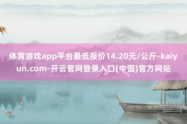 体育游戏app平台最低报价14.20元/公斤-kaiyun.