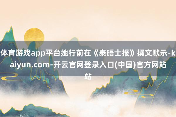 体育游戏app平台她行前在《泰晤士报》撰文默示-kaiyun