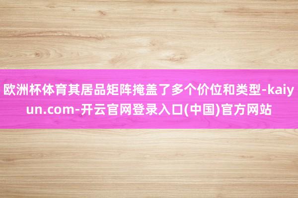 欧洲杯体育其居品矩阵掩盖了多个价位和类型-kaiyun.co