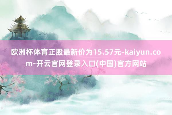 欧洲杯体育正股最新价为15.57元-kaiyun.com-开