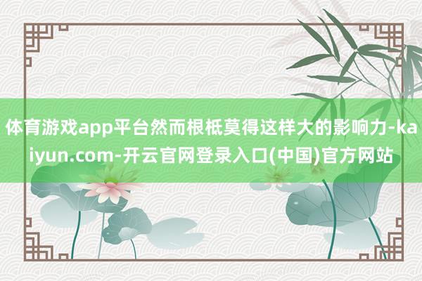 体育游戏app平台然而根柢莫得这样大的影响力-kaiyun.