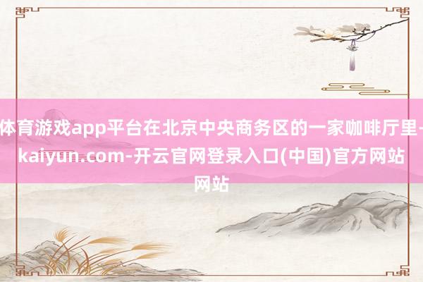 体育游戏app平台在北京中央商务区的一家咖啡厅里-kaiyun.com-开云官网登录入口(中国)官方网站