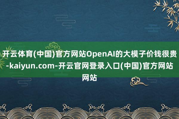 开云体育(中国)官方网站OpenAI的大模子价钱很贵-kai