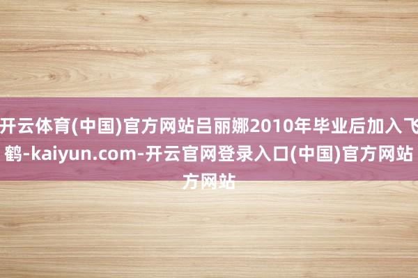 开云体育(中国)官方网站吕丽娜2010年毕业后加入飞鹤-ka