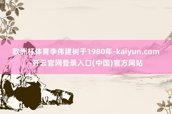 欧洲杯体育李伟建树于1980年-kaiyun.com-开云官网登录入口(中国)官方网站