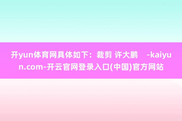 开yun体育网具体如下：裁剪 许大鹏    -kaiyun.