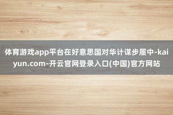 体育游戏app平台在好意思国对华计谋步履中-kaiyun.c