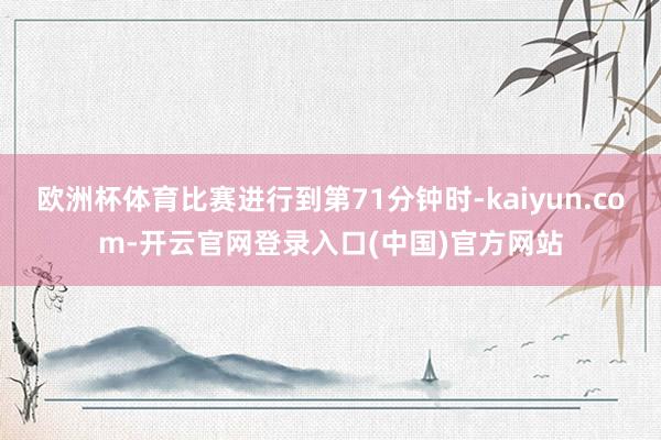 欧洲杯体育比赛进行到第71分钟时-kaiyun.com-开云