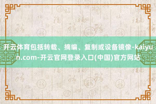 开云体育包括转载、摘编、复制或设备镜像-kaiyun.com