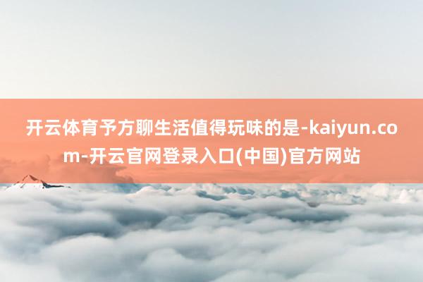 开云体育予方聊生活值得玩味的是-kaiyun.com-开云官
