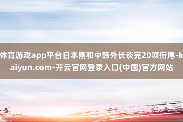 体育游戏app平台日本刚和中韩外长谈完20项衔尾-kaiyun.com-开云官网登录入口(中国)官方网站