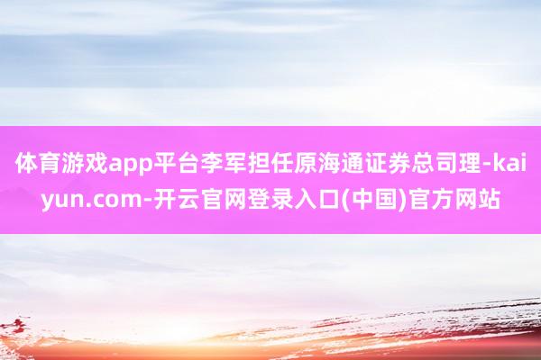 体育游戏app平台李军担任原海通证券总司理-kaiyun.c