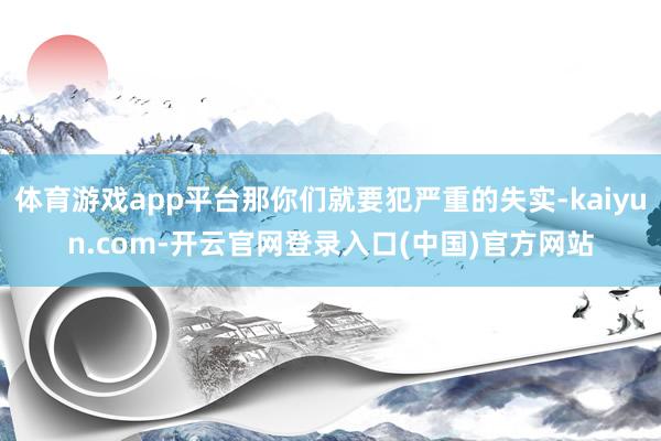 体育游戏app平台那你们就要犯严重的失实-kaiyun.com-开云官网登录入口(中国)官方网站