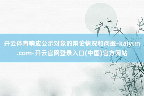 开云体育响应公示对象的辩论情况和问题-kaiyun.com-开云官网登录入口(中国)官方网站