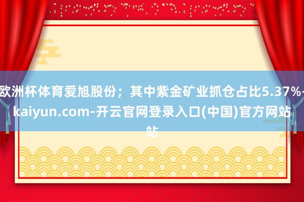 欧洲杯体育爱旭股份；其中紫金矿业抓仓占比5.37%-kaiy
