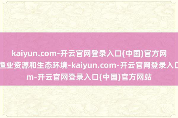 kaiyun.com-开云官网登录入口(中国)官方网站严重浮松长江渔业资源和生态环境-kaiyun.com-开云官网登录入口(中国)官方网站