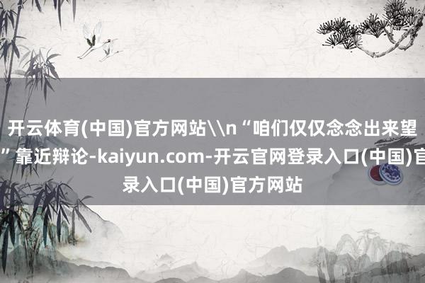开云体育(中国)官方网站\n“咱们仅仅念念出来望望……”靠近辩论-kaiyun.com-开云官网登录入口(中国)官方网站