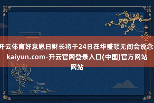 开云体育好意思日财长将于24日在华盛顿无间会说念-kaiyun.com-开云官网登录入口(中国)官方网站