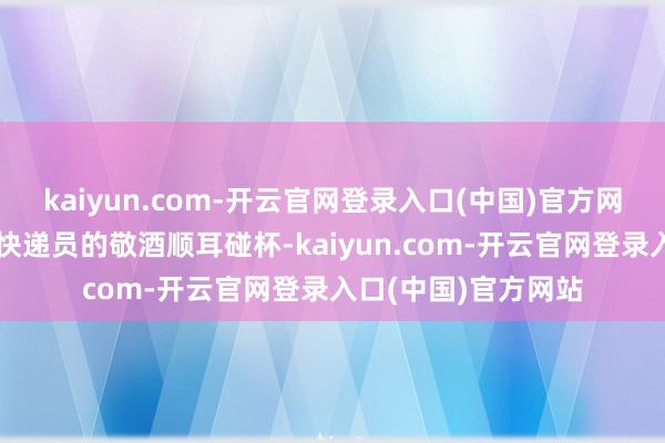 kaiyun.com-开云官网登录入口(中国)官方网站濒临每位骑手和快递员的敬酒顺耳碰杯-kaiyun.com-开云官网登录入口(中国)官方网站