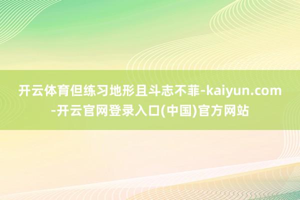 开云体育但练习地形且斗志不菲-kaiyun.com-开云官网登录入口(中国)官方网站