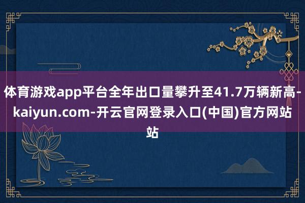 体育游戏app平台全年出口量攀升至41.7万辆新高-kaiyun.com-开云官网登录入口(中国)官方网站
