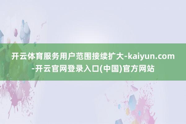开云体育服务用户范围接续扩大-kaiyun.com-开云官网登录入口(中国)官方网站
