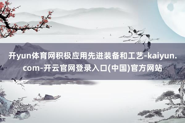 开yun体育网积极应用先进装备和工艺-kaiyun.com-开云官网登录入口(中国)官方网站