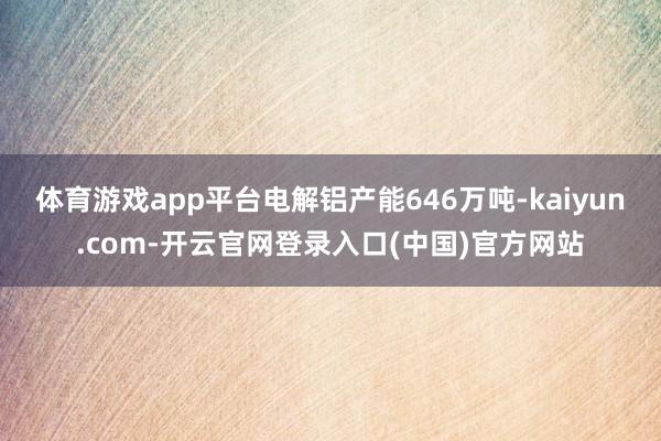 体育游戏app平台电解铝产能646万吨-kaiyun.com