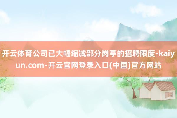 开云体育公司已大幅缩减部分岗亭的招聘限度-kaiyun.co