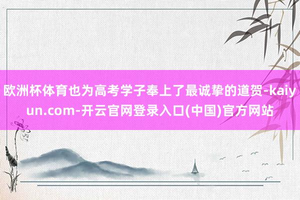 欧洲杯体育也为高考学子奉上了最诚挚的道贺-kaiyun.co