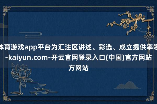 体育游戏app平台为汇注区讲述、彩选、成立提供率领-kaiy