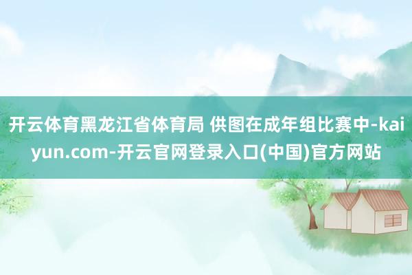 开云体育黑龙江省体育局 供图在成年组比赛中-kaiyun.c