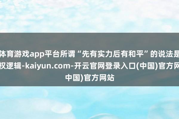 体育游戏app平台所谓“先有实力后有和平”的说法是强权逻辑-