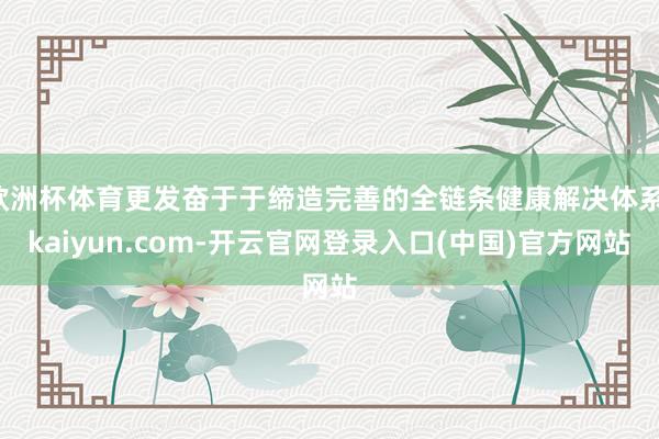 欧洲杯体育更发奋于于缔造完善的全链条健康解决体系-kaiyu