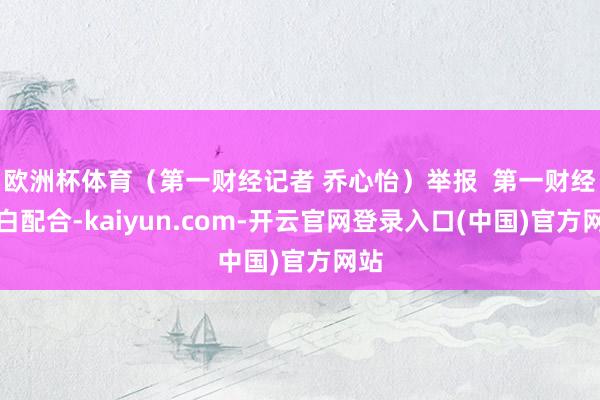 欧洲杯体育（第一财经记者 乔心怡）举报  第一财经告白配合-