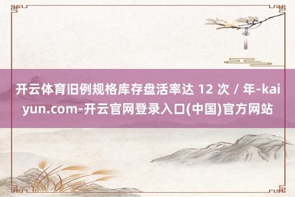 开云体育旧例规格库存盘活率达 12 次 / 年-kaiyun