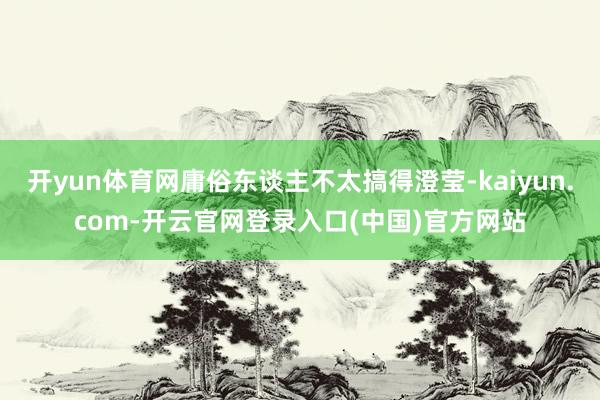 开yun体育网庸俗东谈主不太搞得澄莹-kaiyun.com-开云官网登录入口(中国)官方网站
