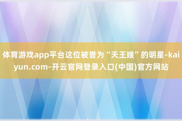 体育游戏app平台这位被誉为“天王嫂”的明星-kaiyun.