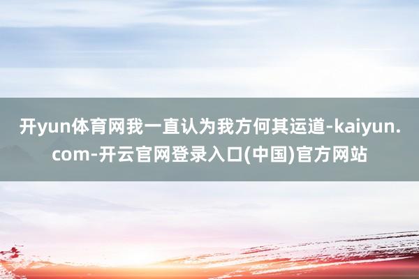 开yun体育网我一直认为我方何其运道-kaiyun.com-开云官网登录入口(中国)官方网站