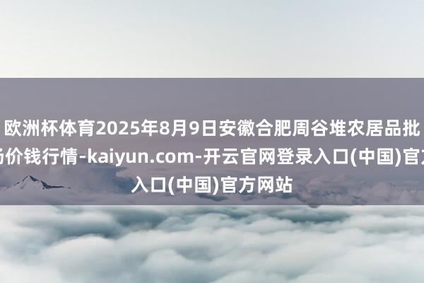 欧洲杯体育2025年8月9日安徽合肥周谷堆农居品批发商场价钱行情-kaiyun.com-开云官网登录入口(中国)官方网站