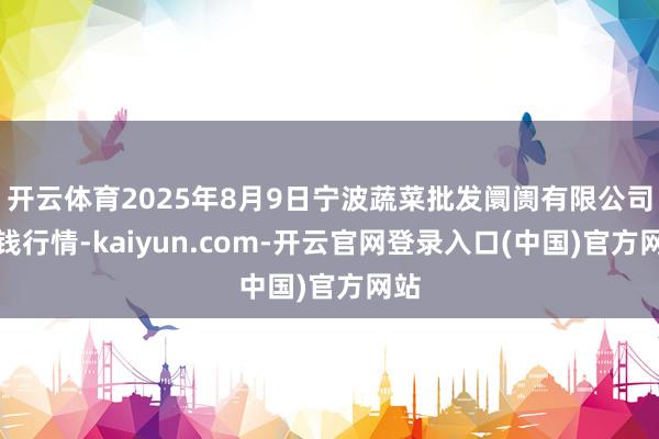 开云体育2025年8月9日宁波蔬菜批发阛阓有限公司价钱行情-kaiyun.com-开云官网登录入口(中国)官方网站