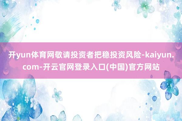 开yun体育网敬请投资者把稳投资风险-kaiyun.com-
